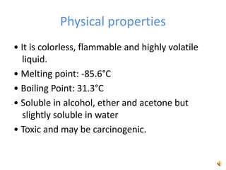 Physical properties
• It is colorless, flammable and highly volatile
liquid.
• Melting point: -85.6°C
• Boiling Point: 31.3°C
• Soluble in alcohol, ether and acetone but
slightly soluble in water
• Toxic and may be carcinogenic.
 