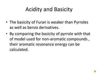 Acidity and Basicity
• The basicity of Furan is weaker than Pyrroles
as well as benzo derivatives.
• By comparing the basicity of pyrrole with that
of model used for non-aromatic compounds ,
their aromatic resonance energy can be
calculated.
 