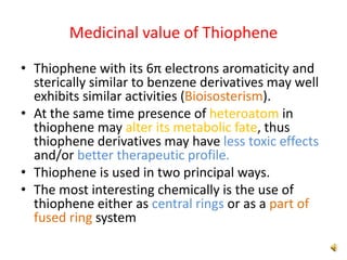 Medicinal value of Thiophene
• Thiophene with its 6π electrons aromaticity and
sterically similar to benzene derivatives may well
exhibits similar activities (Bioisosterism).
• At the same time presence of heteroatom in
thiophene may alter its metabolic fate, thus
thiophene derivatives may have less toxic effects
and/or better therapeutic profile.
• Thiophene is used in two principal ways.
• The most interesting chemically is the use of
thiophene either as central rings or as a part of
fused ring system
 