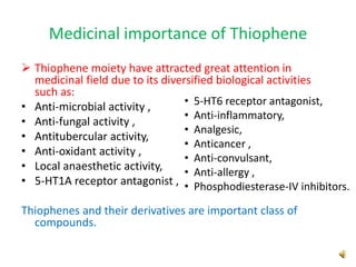 Medicinal importance of Thiophene
 Thiophene moiety have attracted great attention in
medicinal field due to its diversified biological activities
such as:
• Anti-microbial activity ,
• Anti-fungal activity ,
• Antitubercular activity,
• Anti-oxidant activity ,
• Local anaesthetic activity,
• 5-HT1A receptor antagonist ,
Thiophenes and their derivatives are important class of
compounds.
• 5-HT6 receptor antagonist,
• Anti-inflammatory,
• Analgesic,
• Anticancer ,
• Anti-convulsant,
• Anti-allergy ,
• Phosphodiesterase-IV inhibitors.
 