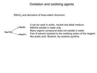 Oxidation and oxidising agents
KMnO4 and derivative of hexa-valent chromium:
It can be used in acidic, neutral and alkali medium.
KMnO4 soluble in water only.
Many organic compound does not soluble in water.
Few of solvent resistant to the oxidising action of the reagent
like acetic acid, tButanol, dry acetone pyridine.
Mn(VII)
Mn(II)
Mn(IV)
 