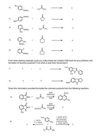 Br                                           O
12                               +                                                                           ?
                                            H3C             CH3
                   NHNH2

                                                        O
                      NHNH2
13                               +                                                                           ?
      MeO

                                                        O
14                                  +                                                                            ?
                   NHNH2                      H3C            Ph
            CH3

                                                        O

15                               +                                                                           ?
               CH3
            NHNH2


                   F                                O
16                               +                                                                           ?
                   NHNH2



From what starting materials could you make these two indoles? Will there be any problems with
formation of isomeric products? If so what is (are) their structure(s)?

                                                                                                H3C
17             ?                +               ?
                                                                                                                     N
                                                                                                                     H
                                                                                                            CH3



18                ?              +                  ?
                                                                                                    MeO                  N
                                                                                                                         H

Given the information provided formulate the unknown products from the following reactions.

                        O                                           KOH                         CO2H
                                                O                 EtOH-H2O
 19                            O +
                                          CH3           Ph                heat
                       N
                       H                                                                        N      Ph
                        O                                           KOH
                                                        O         EtOH-H2O
                               O +                                                          ?
                                        CH3CH2              Ph            heat
                       N
                       H
              CH3


                                                    H3C                              1. AcOH, 40 oC,
                                                                                     with azeotropic
                                        1. 150 oC                                    removal of H2O
 20                                                                        NH2
                                        2. c. H2SO4                                  2. Ph2O, 250 oC
                           ?                                          +                                          ?
                                                                  O        O

                                                            Ph                 OEt
 