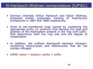 10
• German chemists Arthur Hantzsch and Oskar Widman,
proposed similar systematic naming of heterocyclic
compounds in 1887 and 1888 respectively.
• three to ten-membered rings named by combining the
appropriate prefix (or prefixes) that denotes the type and
position of the heteroatom present in the ring with suffix
that determines both the ring size and the degree of
unsaturation
• In addition, the suffixes distinguish between nitrogen-
containing heterocycles and heterocycles that do not
contain nitrogen
• IUPAC name = locants+ prefix + suffix
III-Hantzsch-Widman nomenclature (IUPAC)
 