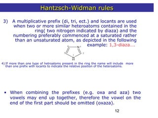 12
3) A multiplicative prefix (di, tri, ect.) and locants are used
when two or more similar heteroatoms contained in the
ring( two nitrogen indicated by diaza) and the
numbering preferably commenced at a saturated rather
than an unsaturated atom, as depicted in the following
example: 1,3-diaza….
1
2
34
N
N
H
5
4) If more than one type of hetroatoms present in the ring the name will include more
than one prefix with locants to indicate the relative position of the heteroatoms.
• When combining the prefixes (e.g. oxa and aza) two
vowels may end up together, therefore the vowel on the
end of the first part should be omitted (oxaza).
Hantzsch-Widman rulesHantzsch-Widman rules
 