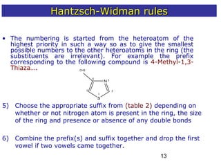 13
• The numbering is started from the heteroatom of the
highest priority in such a way so as to give the smallest
possible numbers to the other heteroatoms in the ring (the
substituents are irrelevant). For example the prefix
corresponding to the following compound is 4-Methyl-1,3-
Thiaza….
1
2
3
4
N
S
5
5) Choose the appropriate suffix from (table 2) depending on
whether or not nitrogen atom is present in the ring, the size
of the ring and presence or absence of any double bonds
6) Combine the prefix(s) and suffix together and drop the first
vowel if two vowels came together.
Hantzsch-Widman rulesHantzsch-Widman rules
CH3
 