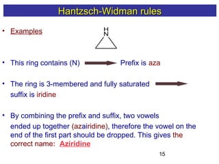 15
• Examples
• This ring contains (N) Prefix is aza
• The ring is 3-membered and fully saturated
suffix is iridine
• By combining the prefix and suffix, two vowels
ended up together (azairidine), therefore the vowel on the
end of the first part should be dropped. This gives the
correct name: Aziridine
H
N
Hantzsch-Widman rulesHantzsch-Widman rules
 