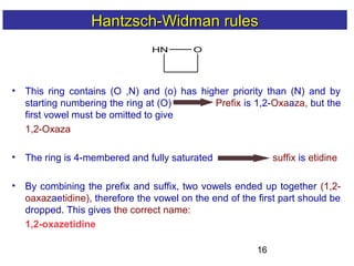 16
HN O
• This ring contains (O ,N) and (o) has higher priority than (N) and by
starting numbering the ring at (O) Prefix is 1,2-Oxaaza, but the
first vowel must be omitted to give
1,2-Oxaza
• The ring is 4-membered and fully saturated suffix is etidine
• By combining the prefix and suffix, two vowels ended up together (1,2-
oaxazaetidine), therefore the vowel on the end of the first part should be
dropped. This gives the correct name:
1,2-oxazetidine
Hantzsch-Widman rulesHantzsch-Widman rules
 