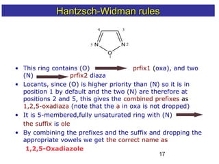 17
• This ring contains (O) prfix1 (oxa), and two
(N) prfix2 diaza
• Locants, since (O) is higher priority than (N) so it is in
position 1 by default and the two (N) are therefore at
positions 2 and 5, this gives the combined prefixes as
1,2,5-oxadiaza (note that the a in oxa is not dropped)
• It is 5-membered,fully unsaturated ring with (N)
the suffix is ole
• By combining the prefixes and the suffix and dropping the
appropriate vowels we get the correct name as
1,2,5-Oxadiazole
N
O
N
1
2
34
5
Hantzsch-Widman rulesHantzsch-Widman rules
 