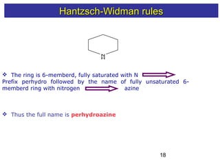 18
Hantzsch-Widman rulesHantzsch-Widman rules
N
H
 The ring is 6-memberd, fully saturated with N
Prefix perhydro followed by the name of fully unsaturated 6-
memberd ring with nitrogen azine
 Thus the full name is perhydroazine
 