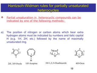 19
 Partial unsaturation in heterocyclic compounds can be
indicated by one of the following methods:
a) The position of nitrogen or carbon atoms which bear extra
hydrogen atoms must be indicated by numbers and italic capital
H (e.g. 1H, 2H, etc.) followed by the name of maximally
unsaturated ring.
6 1
1
2
3
O
2H, 3H-Oxole
4
5
N
1H-Azepine
12
3N
S
O
4
5
5H-1,2,3-Oxathiazole
1
O
2
3
4
5
4H-Oxin
H
Hantzsch-Widman rules for partially unsaturatedHantzsch-Widman rules for partially unsaturated
heterocyclesheterocycles
 