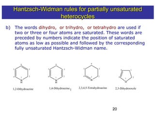 20
b) The words dihydro, or trihydro, or tetrahydro are used if
two or three or four atoms are saturated. These words are
preceded by numbers indicate the position of saturated
atoms as low as possible and followed by the corresponding
fully unsaturated Hantzsch-Widman name.
1
2
3
N
H
1,2-Dihydroazine
N
H
1,4-Dihydroazine
Isomers have the same M.F.
but differ in the position of
the double bond
N
2,3,4,5-Tetrahydroazine
111
222
333
444
555
666
O
2,3-Dihydrooxole
4
5
Hantzsch-Widman rules for partially unsaturatedHantzsch-Widman rules for partially unsaturated
heterocyclesheterocycles
 