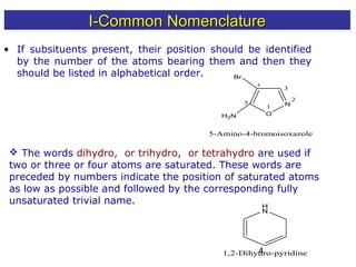 4
• If subsituents present, their position should be identified
by the number of the atoms bearing them and then they
should be listed in alphabetical order.
O
N1
2
3
4
5
Br
H2N
5-Amino-4-bromoisoxazole
 The words dihydro, or trihydro, or tetrahydro are used if
two or three or four atoms are saturated. These words are
preceded by numbers indicate the position of saturated atoms
as low as possible and followed by the corresponding fully
unsaturated trivial name. H
N
1,2-Dihydro-pyridine
I-Common NomenclatureI-Common Nomenclature
 