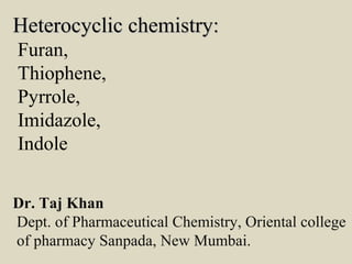 Heterocyclic chemistry:Heterocyclic chemistry:
Furan,
Thiophene,
Pyrrole,
Imidazole,
Indole
Dr. Taj Khan
Dept. of Pharmaceutical Chemistry, Oriental college
of pharmacy Sanpada, New Mumbai.
 