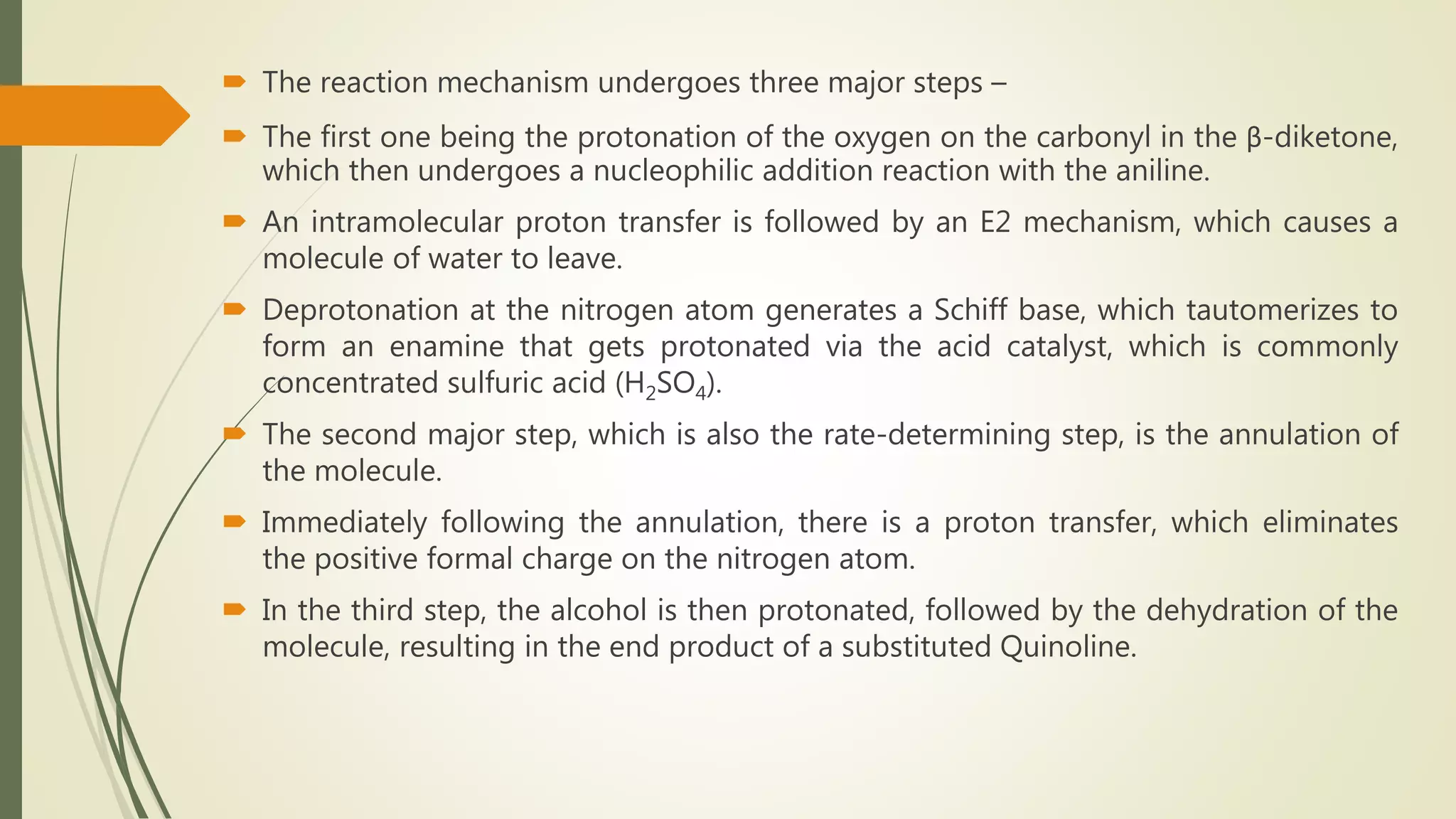  The reaction mechanism undergoes three major steps –
 The first one being the protonation of the oxygen on the carbonyl in the β-diketone,
which then undergoes a nucleophilic addition reaction with the aniline.
 An intramolecular proton transfer is followed by an E2 mechanism, which causes a
molecule of water to leave.
 Deprotonation at the nitrogen atom generates a Schiff base, which tautomerizes to
form an enamine that gets protonated via the acid catalyst, which is commonly
concentrated sulfuric acid (H2SO4).
 The second major step, which is also the rate-determining step, is the annulation of
the molecule.
 Immediately following the annulation, there is a proton transfer, which eliminates
the positive formal charge on the nitrogen atom.
 In the third step, the alcohol is then protonated, followed by the dehydration of the
molecule, resulting in the end product of a substituted Quinoline.
 