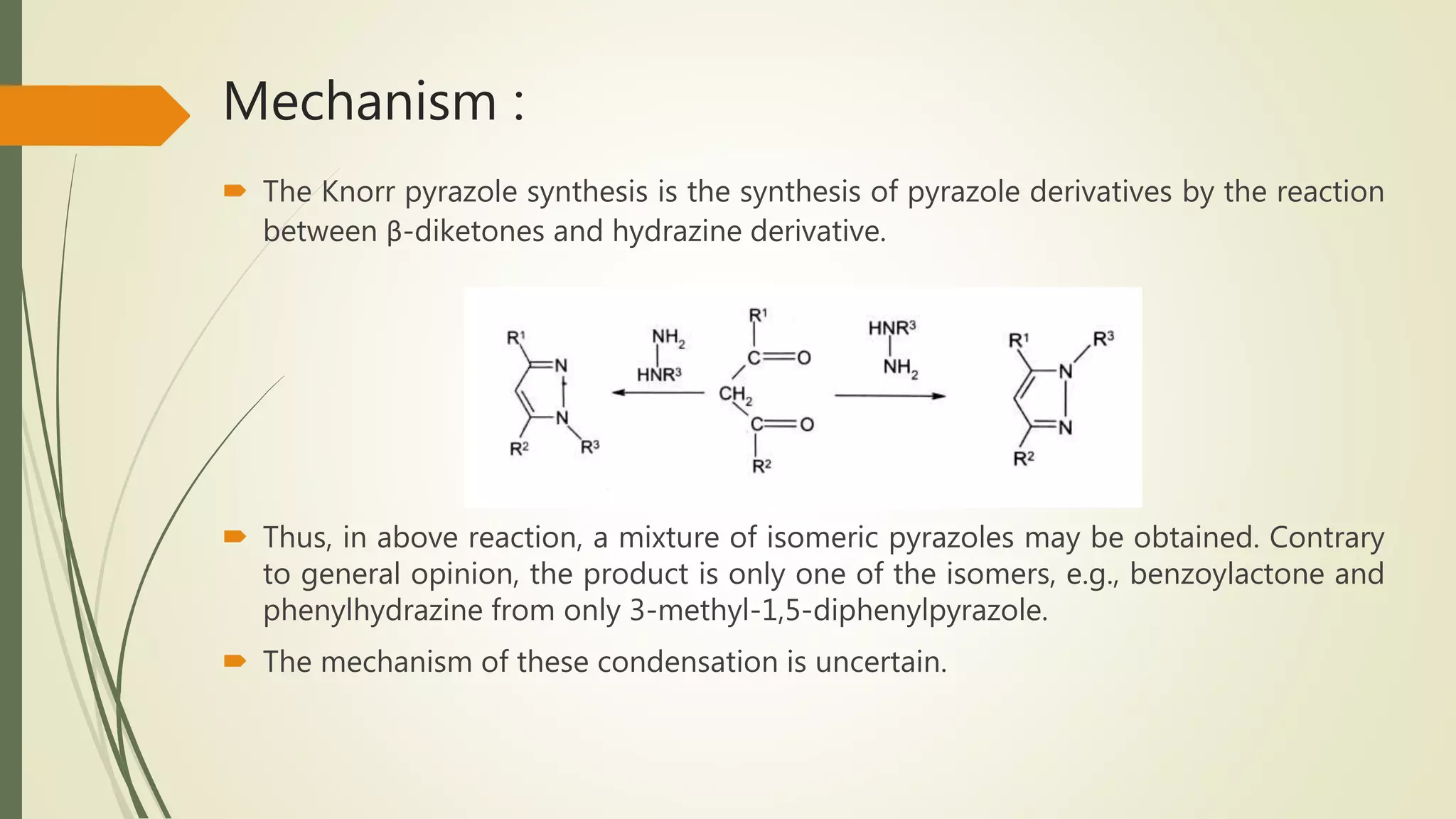 Mechanism :
 The Knorr pyrazole synthesis is the synthesis of pyrazole derivatives by the reaction
between β-diketones and hydrazine derivative.
 Thus, in above reaction, a mixture of isomeric pyrazoles may be obtained. Contrary
to general opinion, the product is only one of the isomers, e.g., benzoylactone and
phenylhydrazine from only 3-methyl-1,5-diphenylpyrazole.
 The mechanism of these condensation is uncertain.
 