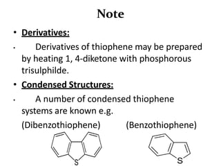 Note
• Derivatives:
• Derivatives of thiophene may be prepared
by heating 1, 4-diketone with phosphorous
trisulphilde.
• Condensed Structures:
• A number of condensed thiophene
systems are known e.g.
(Dibenzothiophene) (Benzothiophene)
 