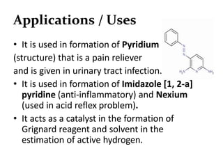 Applications / Uses
• It is used in formation of Pyridium
(structure) that is a pain reliever
and is given in urinary tract infection.
• It is used in formation of Imidazole [1, 2-a]
pyridine (anti-inflammatory) and Nexium
(used in acid reflex problem).
• It acts as a catalyst in the formation of
Grignard reagent and solvent in the
estimation of active hydrogen.
 
