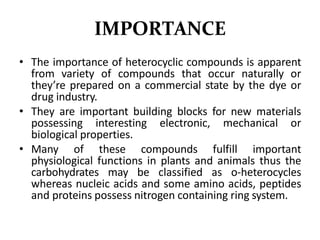 IMPORTANCE
• The importance of heterocyclic compounds is apparent
from variety of compounds that occur naturally or
they’re prepared on a commercial state by the dye or
drug industry.
• They are important building blocks for new materials
possessing interesting electronic, mechanical or
biological properties.
• Many of these compounds fulfill important
physiological functions in plants and animals thus the
carbohydrates may be classified as o-heterocycles
whereas nucleic acids and some amino acids, peptides
and proteins possess nitrogen containing ring system.
 