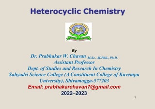 1
Heterocyclic Chemistry
By
Dr. Prabhakar W. Chavan M.Sc., M.Phil., Ph.D.
Assistant Professor
Dept. of Studies and Research In Chemistry
Sahyadri Science College (A Constituent College of Kuvempu
University), Shivamogga-577203
Email: prabhakarchavan7@gmail.com
2022–2023
 