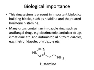 Biological importance
• This ring system is present in important biological
building blocks, such as histidine and the related
hormone histamine.
• Many drugs contain an imidazole ring, such as
antifungal drugs e.g.clotrimazole, antiulcer drugs,
cimetidine etc. and antimicrobial nitroimidazoles,
e.g. metronidazole, ornidazole etc.
 