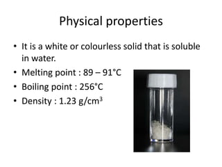Physical properties
• It is a white or colourless solid that is soluble
in water.
• Melting point : 89 – 91°C
• Boiling point : 256°C
• Density : 1.23 g/cm3
 