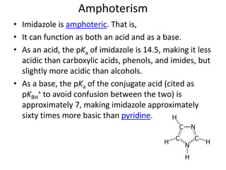 Amphoterism
• Imidazole is amphoteric. That is,
• It can function as both an acid and as a base.
• As an acid, the pKa of imidazole is 14.5, making it less
acidic than carboxylic acids, phenols, and imides, but
slightly more acidic than alcohols.
• As a base, the pKa of the conjugate acid (cited as
pKBH
+ to avoid confusion between the two) is
approximately 7, making imidazole approximately
sixty times more basic than pyridine.
 