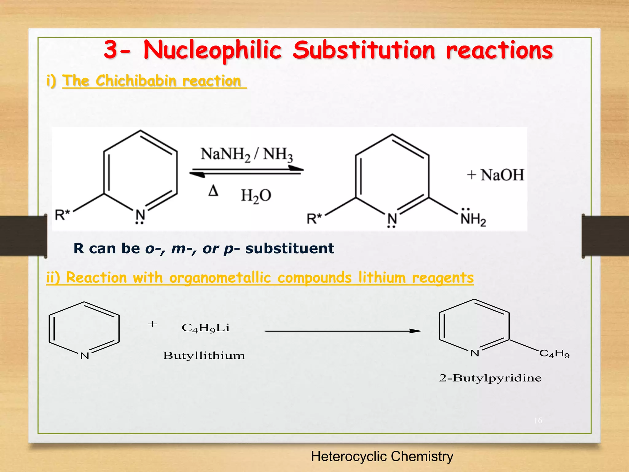 16
3- Nucleophilic Substitution reactions
i) The Chichibabin reaction
Heterocyclic Chemistry
R can be o-, m-, or p- substituent
ii) Reaction with organometallic compounds lithium reagents
N
C4H9Li
N C4H9
+
Butyllithium
2-Butylpyridine
 