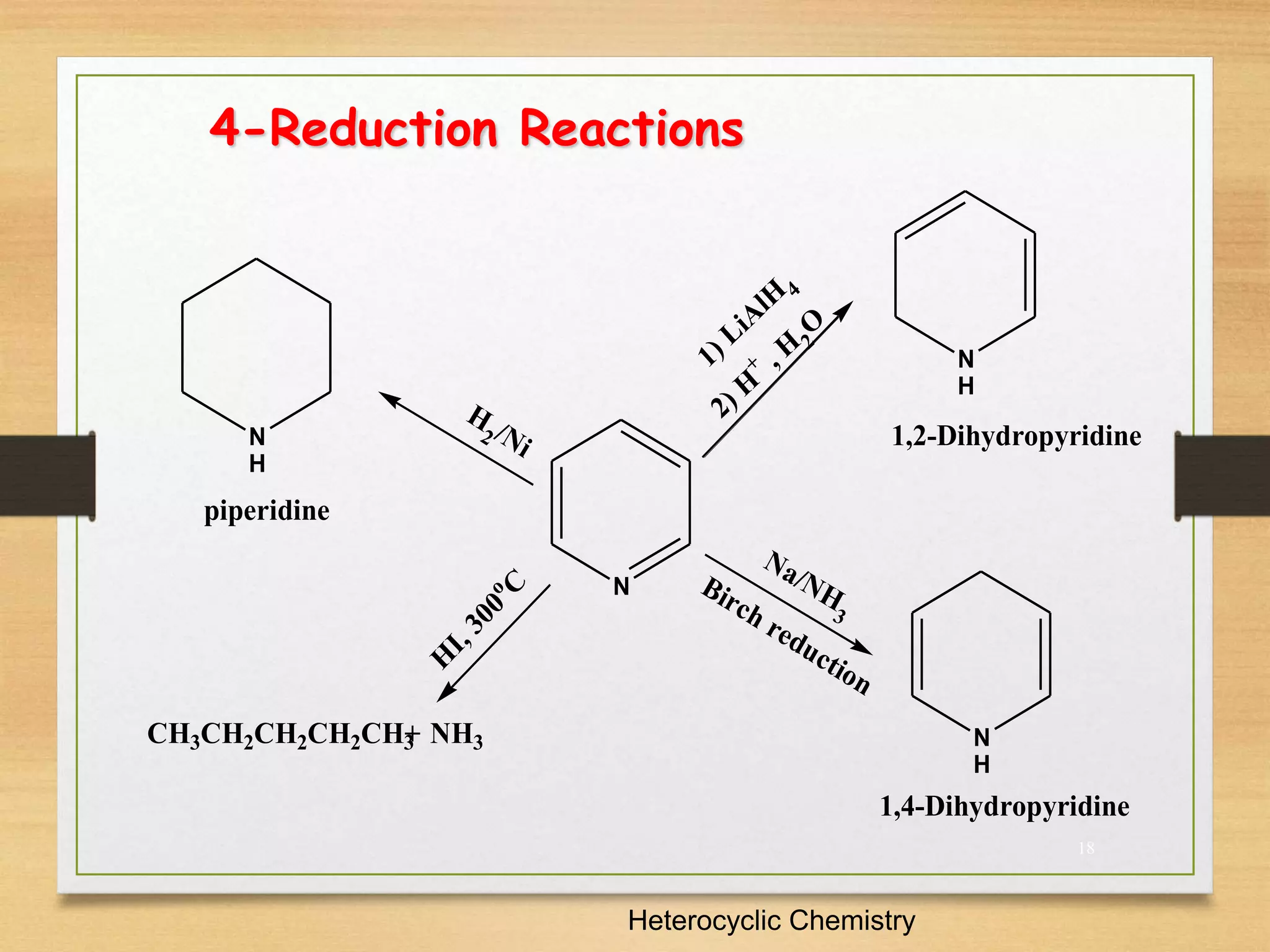 18
4-Reduction Reactions
Heterocyclic Chemistry
CH3CH2CH2CH2CH3 NH3
N
H
N
N
H
N
H
1) LiA
lH 4
2) H
+ , H 2
O
Na/NH
3
Birch reduction
H
2 /Ni
H
I
,
3
0
0
o
C
+
1,4-Dihydropyridine
1,2-Dihydropyridine
piperidine
 