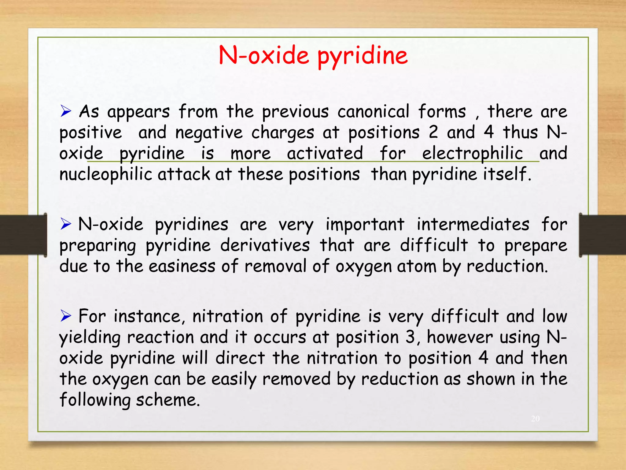 N-oxide pyridine
20
 As appears from the previous canonical forms , there are
positive and negative charges at positions 2 and 4 thus N-
oxide pyridine is more activated for electrophilic and
nucleophilic attack at these positions than pyridine itself.
 N-oxide pyridines are very important intermediates for
preparing pyridine derivatives that are difficult to prepare
due to the easiness of removal of oxygen atom by reduction.
 For instance, nitration of pyridine is very difficult and low
yielding reaction and it occurs at position 3, however using N-
oxide pyridine will direct the nitration to position 4 and then
the oxygen can be easily removed by reduction as shown in the
following scheme.
 