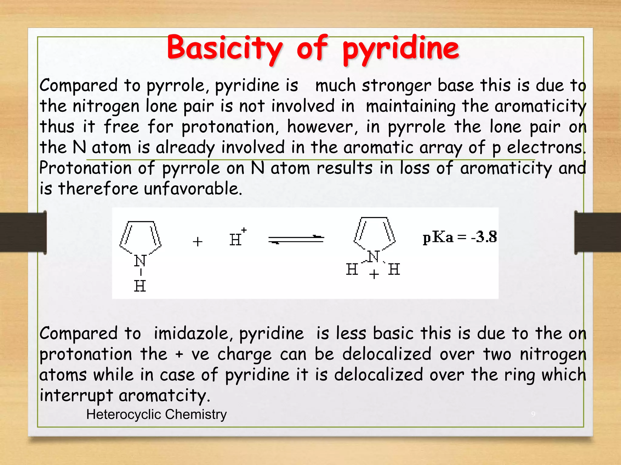 Basicity of pyridine
Heterocyclic Chemistry 9
Compared to pyrrole, pyridine is much stronger base this is due to
the nitrogen lone pair is not involved in maintaining the aromaticity
thus it free for protonation, however, in pyrrole the lone pair on
the N atom is already involved in the aromatic array of p electrons.
Protonation of pyrrole on N atom results in loss of aromaticity and
is therefore unfavorable.
Compared to imidazole, pyridine is less basic this is due to the on
protonation the + ve charge can be delocalized over two nitrogen
atoms while in case of pyridine it is delocalized over the ring which
interrupt aromatcity.
 