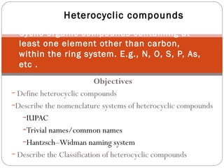 Objectives
− Define heterocyclic compounds
−Describe the nomenclature systems of heterocyclic compounds
−IUPAC
−Trivial names/common names
−Hantzsch–Widman naming system
− Describe the Classification of heterocyclic compounds
Heterocyclic compounds
Cyclic organic compounds containing at
least one element other than carbon,
within the ring system. E.g., N, O, S, P, As,
etc .
 