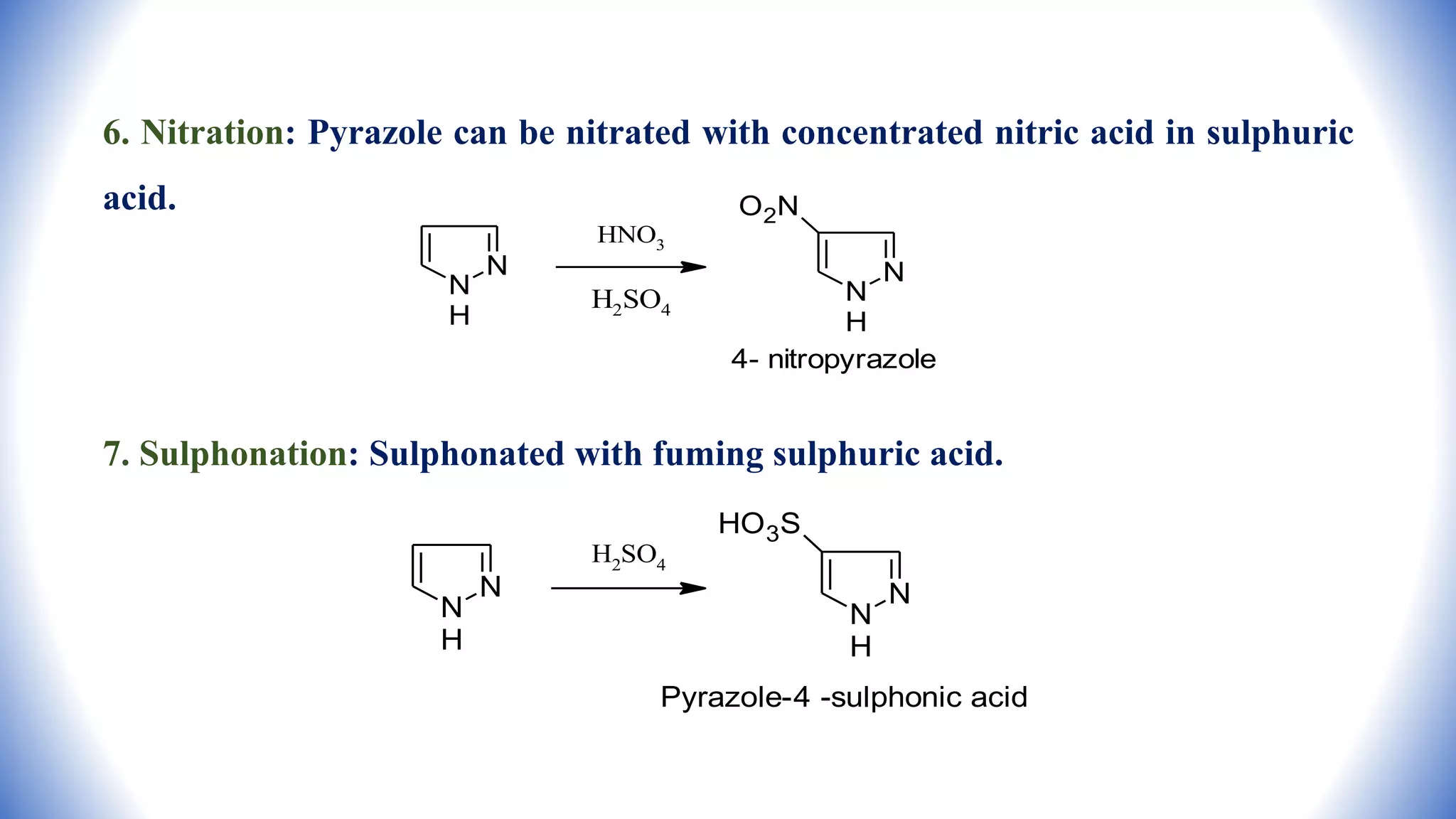 6. Nitration: Pyrazole can be nitrated with concentrated nitric acid in sulphuric
acid.
7. Sulphonation: Sulphonated with fuming sulphuric acid.
N
N
H
N
N
H
O2N
4- nitropyrazole
HNO3
H2SO4
N
N
H
N
N
H
HO3S
Pyrazole-4 -sulphonic acid
H2SO4
 