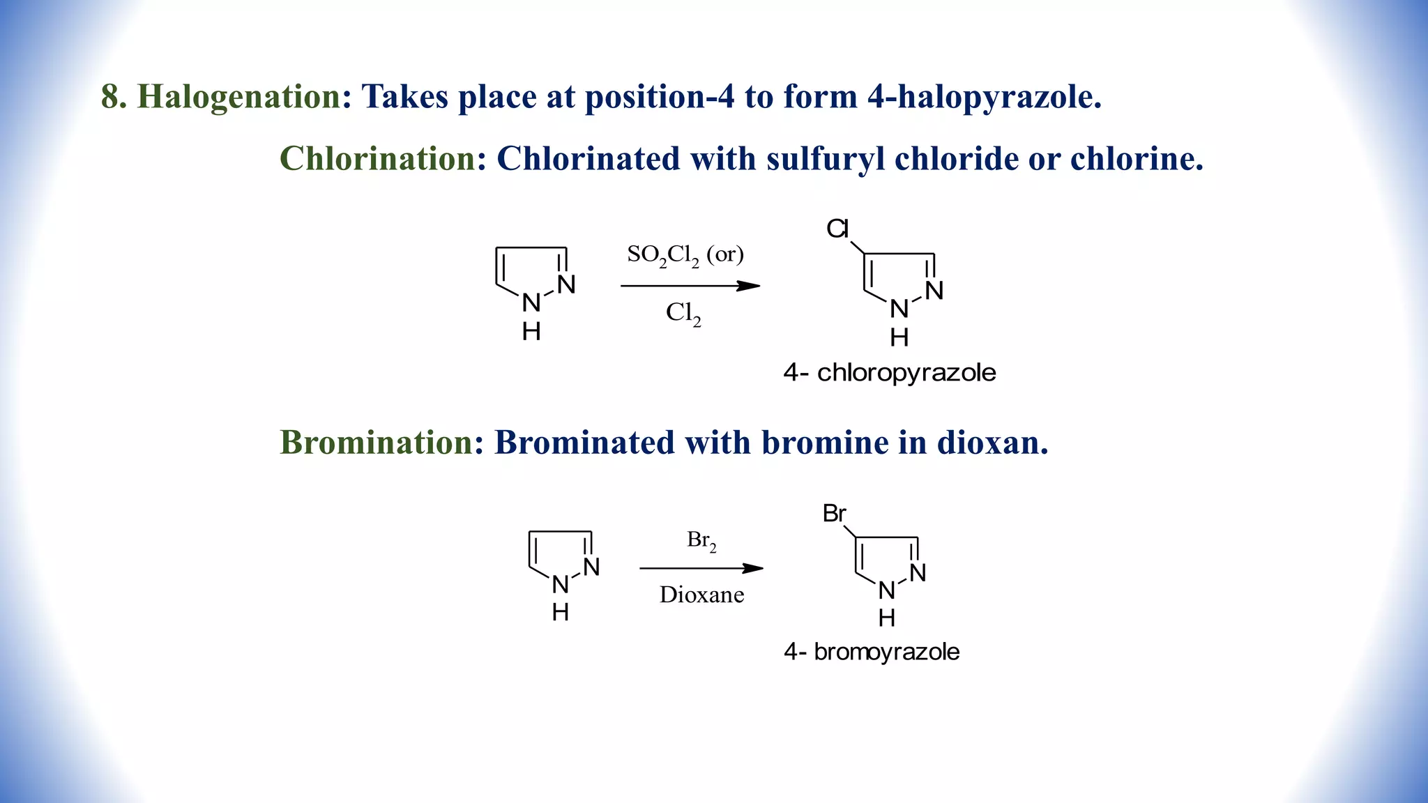 8. Halogenation: Takes place at position-4 to form 4-halopyrazole.
Chlorination: Chlorinated with sulfuryl chloride or chlorine.
Bromination: Brominated with bromine in dioxan.
N
N
H
SO2Cl2 (or)
Cl2
N
N
H
Cl
4- chloropyrazole
N
N
H
N
N
H
Br
4- bromoyrazole
Br2
Dioxane
 