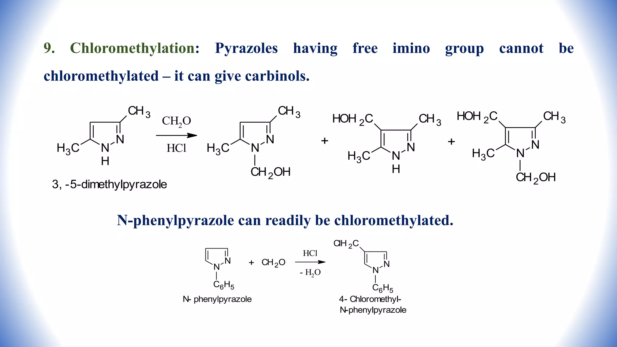 9. Chloromethylation: Pyrazoles having free imino group cannot be
chloromethylated – it can give carbinols.
N-phenylpyrazole can readily be chloromethylated.
N
N
H
CH3
H3C
CH2O
HCl
N
N
CH3
H3C
CH2OH
+ N
N
H
CH3
H3C
HOH 2C
+ N
N
CH3
H3C
HOH 2C
CH2OH
3, -5-dimethylpyrazole
N
N
C6H5
N- phenylpyrazole
+ CH2O
HCl
- H2O
N
N
ClH 2C
C6H5
4- Chloromethyl-
N-phenylpyrazole
 