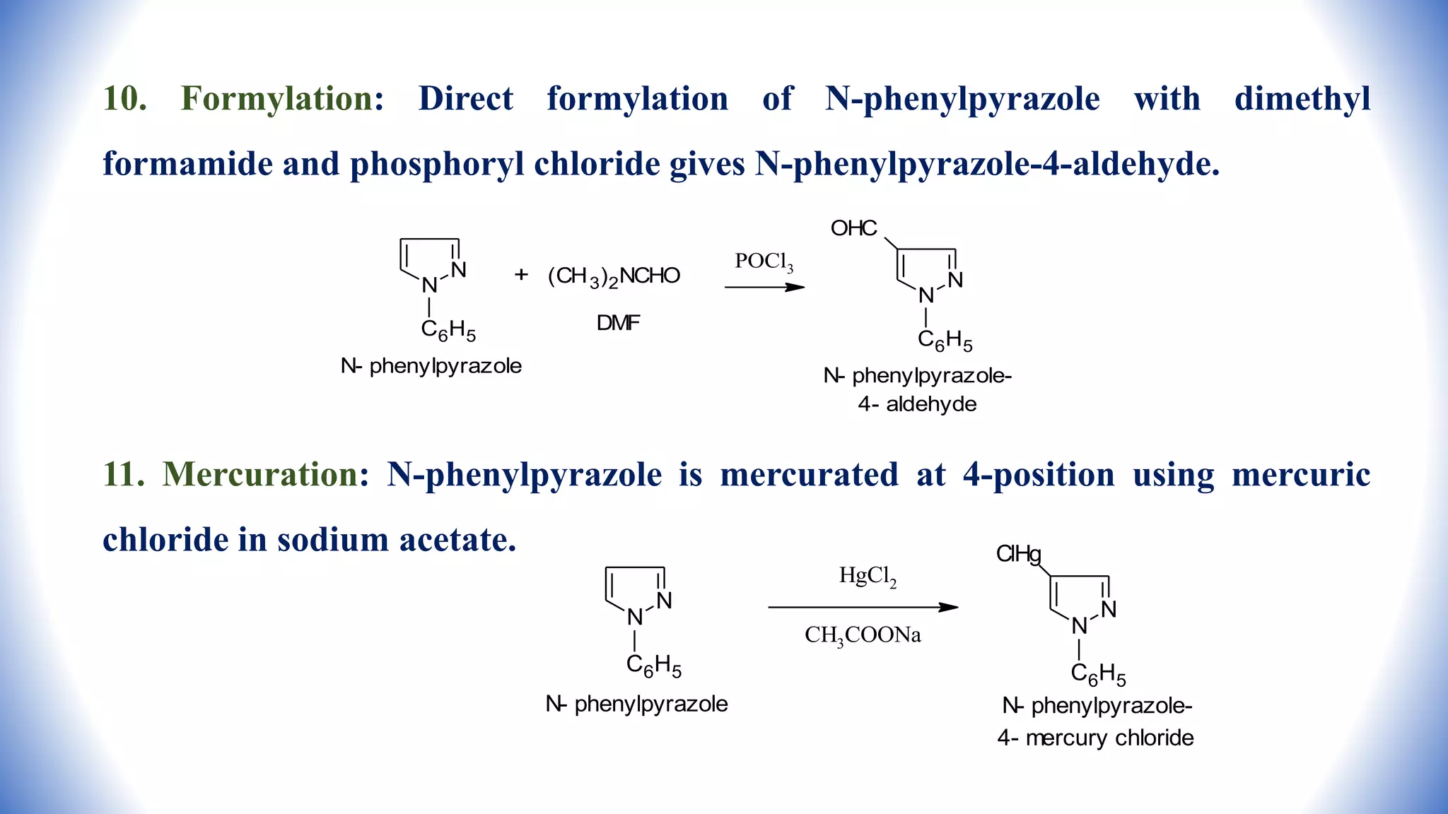 10. Formylation: Direct formylation of N-phenylpyrazole with dimethyl
formamide and phosphoryl chloride gives N-phenylpyrazole-4-aldehyde.
11. Mercuration: N-phenylpyrazole is mercurated at 4-position using mercuric
chloride in sodium acetate.
N
N
C6H5
N- phenylpyrazole
+ (CH3)2NCHO
DMF
POCl3
N
N
OHC
C6H5
N- phenylpyrazole-
4- aldehyde
N
N
C6H5
N- phenylpyrazole
HgCl2
CH3COONa
N
N
ClHg
C6H5
N- phenylpyrazole-
4- mercury chloride
 