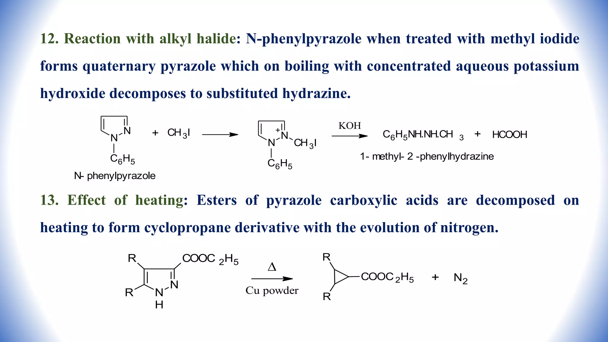 12. Reaction with alkyl halide: N-phenylpyrazole when treated with methyl iodide
forms quaternary pyrazole which on boiling with concentrated aqueous potassium
hydroxide decomposes to substituted hydrazine.
13. Effect of heating: Esters of pyrazole carboxylic acids are decomposed on
heating to form cyclopropane derivative with the evolution of nitrogen.
N
N
C6H5
N- phenylpyrazole
+ CH3I N
N CH3I
C6H5
+
KOH
C6H5NH.NH.CH 3 + HCOOH
1- methyl- 2 -phenylhydrazine
N
N
H
COOC 2H5
R
R

Cu powder
R
R
COOC2H5 + N2
 