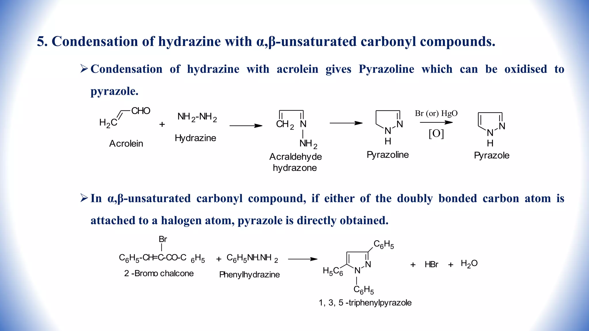 5. Condensation of hydrazine with α,β-unsaturated carbonyl compounds.
Condensation of hydrazine with acrolein gives Pyrazoline which can be oxidised to
pyrazole.
In α,β-unsaturated carbonyl compound, if either of the doubly bonded carbon atom is
attached to a halogen atom, pyrazole is directly obtained.
CHO
H2C
Acrolein
+
NH2-NH2
Hydrazine
N
CH2
NH2
Acraldehyde
hydrazone
N
N
H
Pyrazoline
Br (or) HgO
[O]
N
N
H
Pyrazole
C6H5-CH=C-CO-C 6H5
Br
2 -Bromo chalcone
+ C6H5NH.NH 2
Phenylhydrazine
N
N
C6H5
H5C6
C6H5
1, 3, 5 -triphenylpyrazole
+ HBr + H2O
 