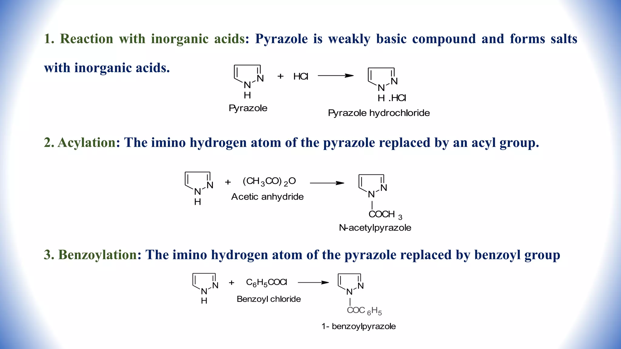 1. Reaction with inorganic acids: Pyrazole is weakly basic compound and forms salts
with inorganic acids.
2. Acylation: The imino hydrogen atom of the pyrazole replaced by an acyl group.
3. Benzoylation: The imino hydrogen atom of the pyrazole replaced by benzoyl group
N
N
H
+ HCl
N
N
H .HCl
Pyrazole
Pyrazole hydrochloride
N
N
H
+ (CH3CO) 2O
Acetic anhydride
N
N
COCH 3
N-acetylpyrazole
N
N
H
+ C6H5COCl N
N
COC 6H5
Benzoyl chloride
1- benzoylpyrazole
 