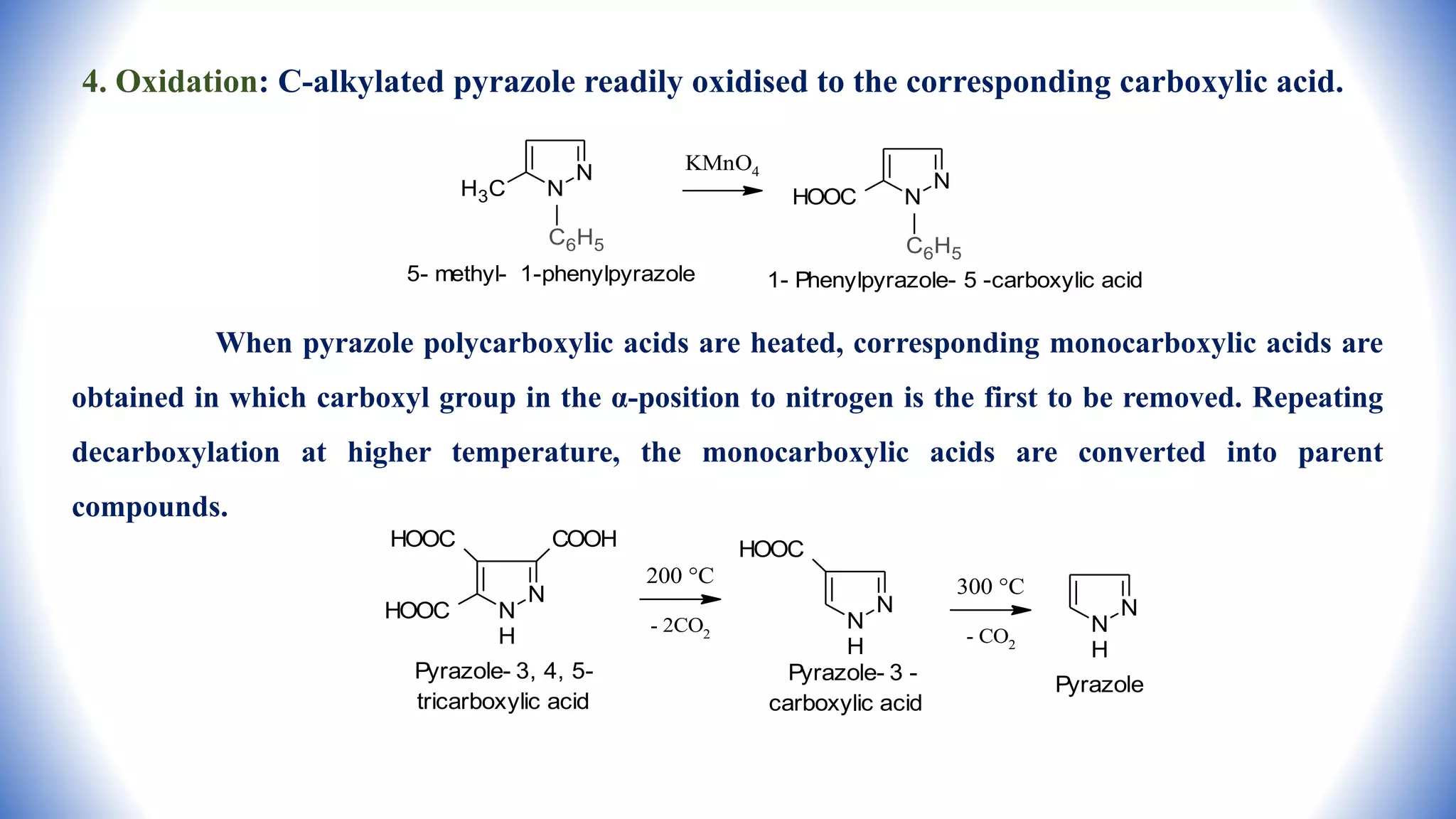 4. Oxidation: C-alkylated pyrazole readily oxidised to the corresponding carboxylic acid.
When pyrazole polycarboxylic acids are heated, corresponding monocarboxylic acids are
obtained in which carboxyl group in the α-position to nitrogen is the first to be removed. Repeating
decarboxylation at higher temperature, the monocarboxylic acids are converted into parent
compounds.
N
N
H3C
C6H5
5- methyl- 1-phenylpyrazole
KMnO4
N
N
HOOC
C6H5
1- Phenylpyrazole- 5 -carboxylic acid
N
N
H
COOH
HOOC
HOOC
Pyrazole- 3, 4, 5-
tricarboxylic acid
200 °C
- 2CO2
N
N
H
HOOC
Pyrazole- 3 -
carboxylic acid
300 °C
- CO2
N
N
H
Pyrazole
 