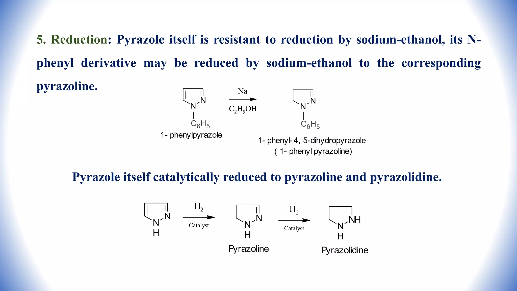 5. Reduction: Pyrazole itself is resistant to reduction by sodium-ethanol, its N-
phenyl derivative may be reduced by sodium-ethanol to the corresponding
pyrazoline.
Pyrazole itself catalytically reduced to pyrazoline and pyrazolidine.
N
N
C6H5
1- phenylpyrazole
Na
C2H5OH
N
N
C6H5
1- phenyl-4, 5-dihydropyrazole
( 1- phenyl pyrazoline)
N
N
H
H2
Catalyst
N
N
H
Pyrazoline
H2
Catalyst
NH
N
H
Pyrazolidine
 