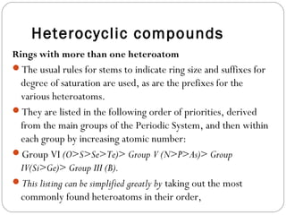 Heterocyclic compounds
Rings with more than one heteroatom
The usual rules for stems to indicate ring size and suffixes for
degree of saturation are used, as are the prefixes for the
various heteroatoms.
They are listed in the following order of priorities, derived
from the main groups of the Periodic System, and then within
each group by increasing atomic number:
Group VI (O>S>Se>Te)> Group V (N>P>As)> Group
IV(Si>Ge)> Group III (B).
This listing can be simplified greatly by taking out the most
commonly found heteroatoms in their order,
 