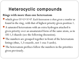 Heterocyclic compounds
Rings with more than one heteroatom
which gives O>S>N>P. Each heteroatom is then given a number as
found in the ring, with that of highest priority given position 1.
A saturated heteroatom with an extra-hydrogen attached is
given priority over an unsaturated form of the same atom, as in
1H-1,3-diazole (see the following discussion).
The numbers are grouped together in front of the heteroatom
listings (thus, 1,3-oxazole, not 1-oxa-3-azole).
The heteroatom prefixes follow the numbers in the priorities
given previously.
 