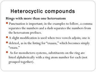 Heterocyclic compounds
Rings with more than one heteroatom
Punctuation is important; in the examples to follow, a comma
separates the numbers and a dash separates the numbers from
the heteroatom prefixes.
A slight modification is used when two vowels adjoin; one is
deleted, as in the listing for “oxaaza,” which becomes simply
“oxaza.”
 As for monohetero systems, substituents on the ring are
listed alphabetically with a ring atom number for each (not
grouped together).
 