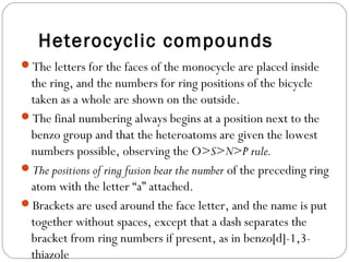 Heterocyclic compounds
The letters for the faces of the monocycle are placed inside
the ring, and the numbers for ring positions of the bicycle
taken as a whole are shown on the outside.
The final numbering always begins at a position next to the
benzo group and that the heteroatoms are given the lowest
numbers possible, observing the O>S>N>P rule.
The positions of ring fusion bear the number of the preceding ring
atom with the letter “a” attached.
Brackets are used around the face letter, and the name is put
together without spaces, except that a dash separates the
bracket from ring numbers if present, as in benzo[d]-1,3-
thiazole
 
