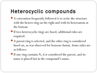 Heterocyclic compounds
A convention frequently followed is to write the structure
with the hetero ring on the right and with its heteroatom at
the bottom
If two heterocyclic rings are fused, additional rules are
required.
A parent ring is selected, and the other ring is considered
fused on, as was observed for benzene fusion. Some rules are
as follows:
If one ring contains N, it is considered the parent, and its
name is placed last in the compound’s name.
 