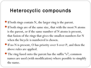 Heterocyclic compounds
If both rings contain N, the larger ring is the parent.
If both rings are of the same size, that with the most N atoms
is the parent, or if the same number of N atoms is present,
that fusion of the rings that gives the smallest numbers for N
when the bicycle is numbered is chosen.
If no N is present, O has priority over S over P, and then the
above rules are applied.
The ring fused onto the parent has the suffix “o”; common
names are used (with modification) where possible to simplify
the name.
 