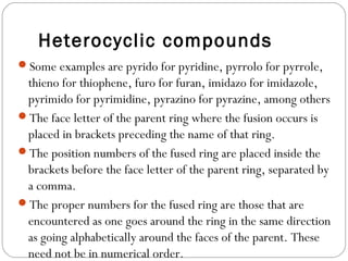 Heterocyclic compounds
Some examples are pyrido for pyridine, pyrrolo for pyrrole,
thieno for thiophene, furo for furan, imidazo for imidazole,
pyrimido for pyrimidine, pyrazino for pyrazine, among others
The face letter of the parent ring where the fusion occurs is
placed in brackets preceding the name of that ring.
The position numbers of the fused ring are placed inside the
brackets before the face letter of the parent ring, separated by
a comma.
The proper numbers for the fused ring are those that are
encountered as one goes around the ring in the same direction
as going alphabetically around the faces of the parent. These
need not be in numerical order.
 