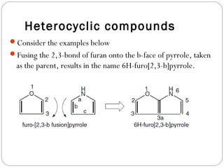 Heterocyclic compounds
Consider the examples below
Fusing the 2,3-bond of furan onto the b-face of pyrrole, taken
as the parent, results in the name 6H-furo[2,3-b]pyrrole.
 