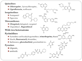 Quinolines
 Chloroquine , hyroxychloroquine,
 Ciprofloxacin, norfloxacin
Isoquinolines
 Praziquantel
 Papaveirne
Thioxanthenes
 Clioquinol, haloquinol, oxyquinol
 Clopenthixol , flupenthixol
With two heteroatoms
Pyrimidines
 Pyrimidines and hexahydropyrimidines; trimethoprim, thiamine
 Uracils; fluorouracil, idoxuridine,
 Barbiturates; phenobarbital, pentobarbital etc.
Pyrazines
Glipizide,
amiloride
 