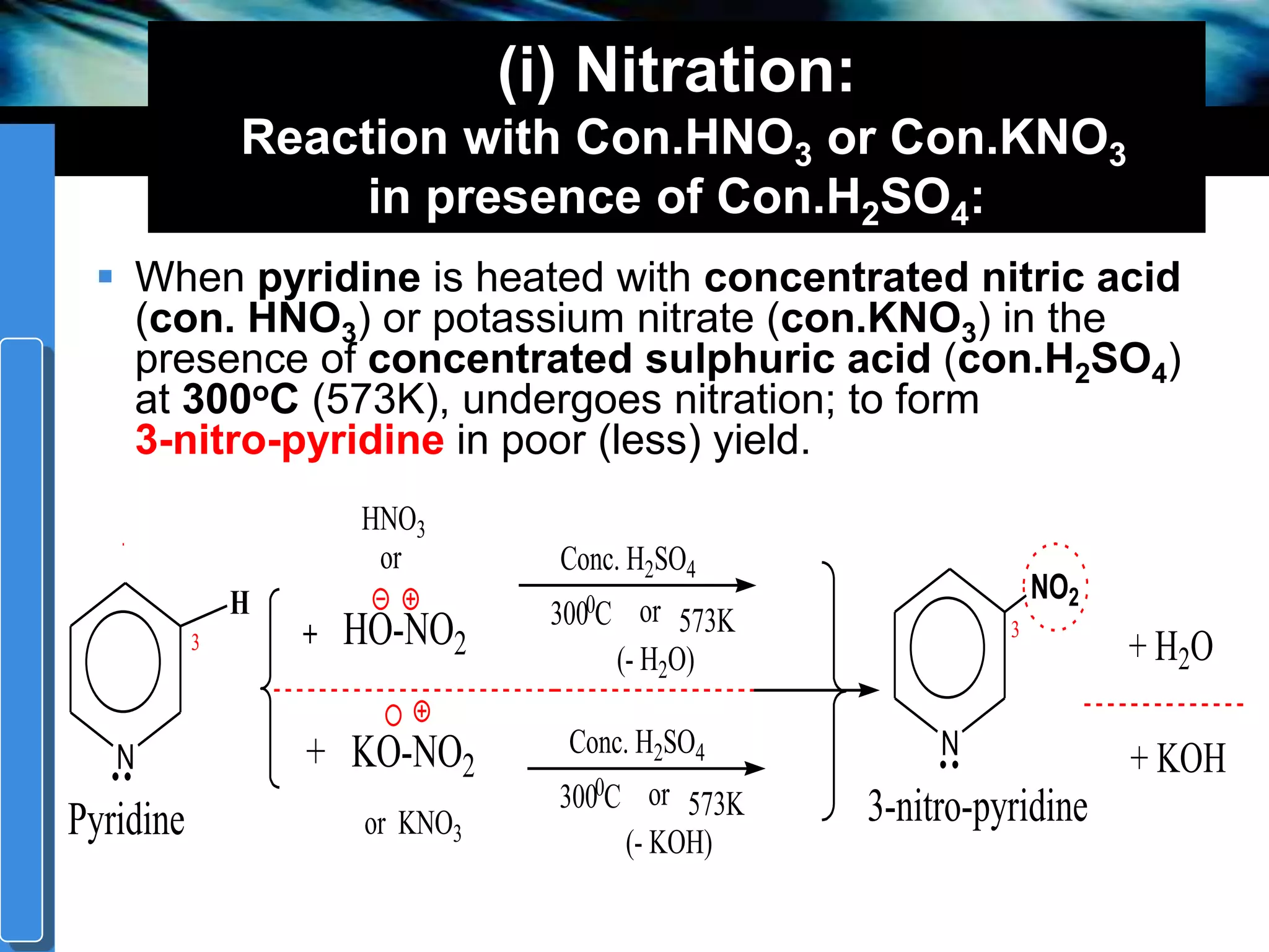 companyname
(i) Nitration:
Reaction with Con.HNO3 or Con.KNO3
in presence of Con.H2SO4:
 When pyridine is heated with concentrated nitric acid
(con. HNO3) or potassium nitrate (con.KNO3) in the
presence of concentrated sulphuric acid (con.H2SO4)
at 300oC (573K), undergoes nitration; to form
3-nitro-pyridine in poor (less) yield.
3
N
Conc. H2SO4
0
N
NO2
573KHO-NO2
HNO3
or
+ KO-NO2
or KNO3
300 C or
(- H2O)
Conc. H2SO4
0
573K300 C or
(- KOH)
Pyridine 3-nitro-pyridine
H
3 + H2O
+ KOH
 